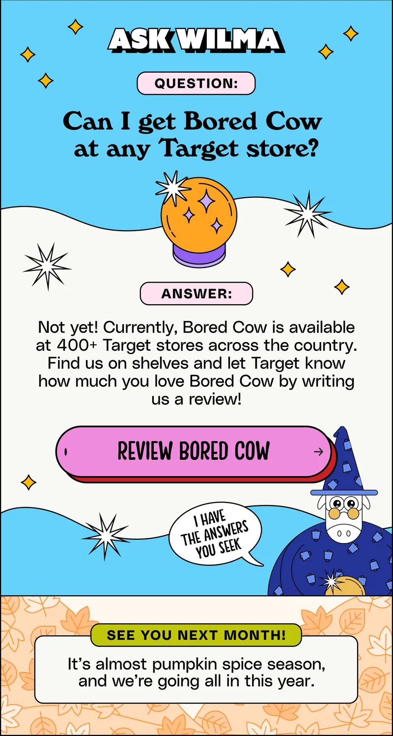 Ask Wilma. Can I get Bored Cow  at any Target store? Not yet! Currently, Bored Cow is available at 400+ Target stores across the country. Find us on shelves and let Target know how much you love Bored Cow by writing us a review!
