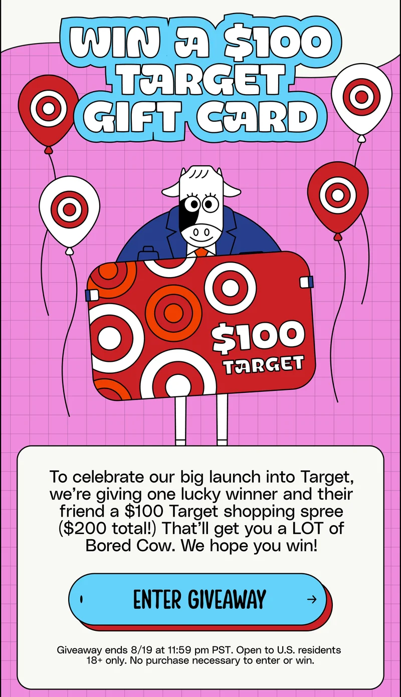 Win a $100 Target Gift Card. To celebrate our big launch into Target, we’re giving one lucky winner and their friend a $100 Target shopping spree ($200 total!) That’ll get you a LOT of Bored Cow. We hope you win! Enter giveaway. Giveaway ends 8/19 at 11:59 pm PST. Open to U.S. residents  18+ only. No purchase necessary to enter or win.