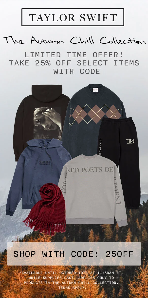 Taylor Swift The Autumn Chill Collection. Limited time offer! Take 25% off select items with code. Shop with code: 25OFF. *Available until October 19th at 11:59am ET, while supplies last. Applies only to products in The Autumn Chill Collection. Terms apply