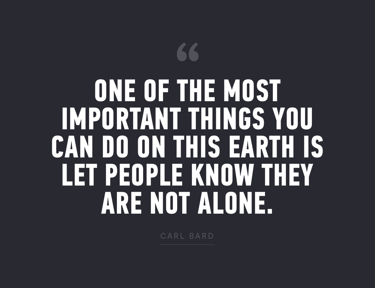 "One of the most important things you can do on this earth is let people know they are not alone." - Carl Bard