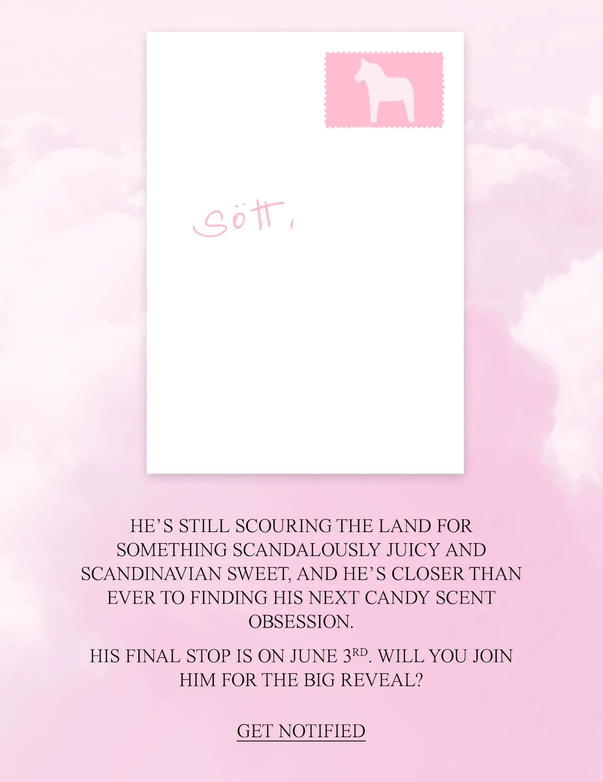 HE’S STILL SCOURING THE LAND FOR SOMETHING SCANDALOUSLY JUICY AND SCANDINAVIAN SWEET, AND HE’S CLOSER THAN EVER TO FINDING HIS NEXT CANDY SCENT OBSESSION. &nbsp; HIS FINAL STOP IS ON JUNE 3RD. WILL YOU JOIN HIM FOR THE BIG REVEAL?
