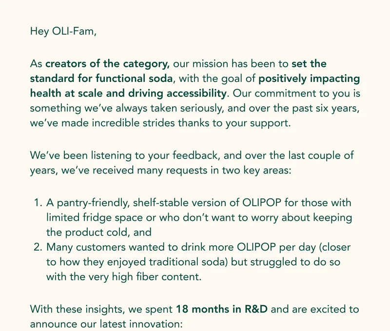 Hey OLI-Fam, As creators of the category, our mission has been to set the standard for functional soda, with the goal of positively impacting health at scale and driving accessibility. Our commitment to you is something we’ve always taken seriously, and over the past six years, we’ve made incredible strides thanks to your support. We’ve been listening to your feedback, and over the last couple of years, we’ve received many requests in two key areas: A pantry-friendly, shelf-stable version of OLIPOP for those with limited fridge space or who don’t want to worry about keeping the product cold, and Many customers wanted to drink more OLIPOP per day (closer to how they enjoyed traditional soda) but struggled to do so with the very high fiber content. With these insights, we spent 18 months in R&D and are excited to announce our latest innovation: