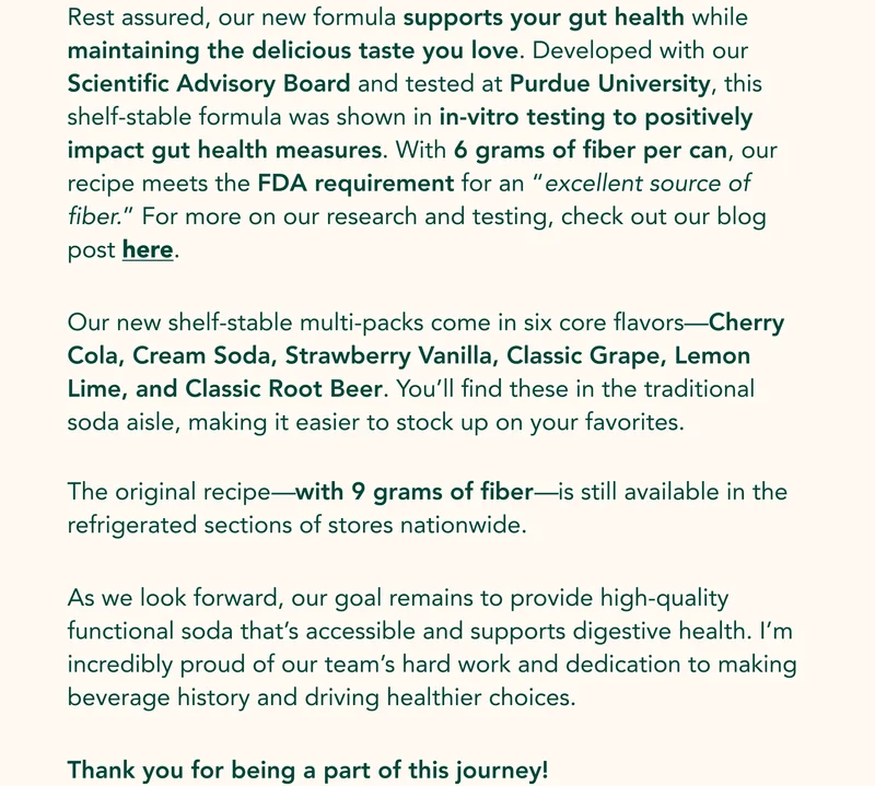 Rest assured, our new formula supports your gut health while maintaining the delicious taste you love. Developed with our Scientific Advisory Board and tested at Purdue University, this shelf-stable formula was shown in in-vitro testing to positively impact gut health measures. With 6 grams of fiber per can, our recipe meets the FDA requirement for an “excellent source of fiber.” For more on our research and testing, check out our blog post here. Our new shelf-stable multi-packs come in six core flavors—Cherry Cola, Cream Soda, Strawberry Vanilla, Classic Grape, Lemon Lime, and Classic Root Beer. You’ll find these in the traditional soda aisle, making it easier to stock up on your favorites. The original recipe—with 9 grams of fiber—is still available in the refrigerated sections of stores nationwide. As we look forward, our goal remains to provide high-quality functional soda that’s accessible and supports digestive health. I’m incredibly proud of our team’s hard work and dedication to making beverage history and driving healthier choices. Thank you for being a part of this journey!
