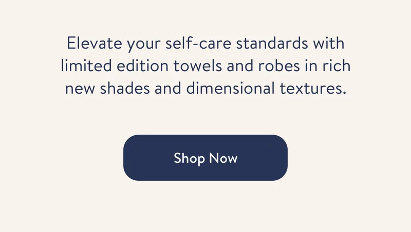 Elevate your self-care standards with limited edition towels and robes in rich new shades and dimensional textures. Shop Now