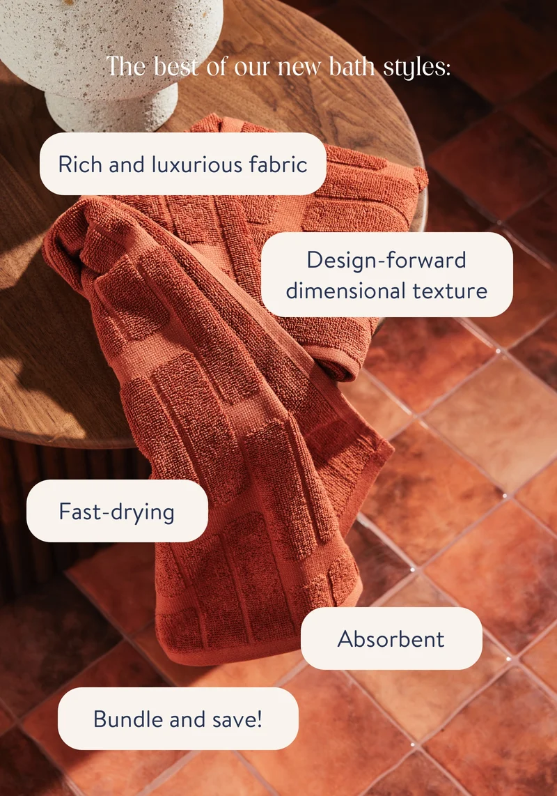 The best of our new bath styles: rich and luxurious fabrics. Design-forward dimensional texture. Fast-drying. Absorbent. Bundle and Save!
