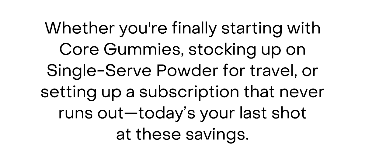 Whether you're finally starting with Core Gummies, stocking up on Single-Serve Powder for travel, or setting up a subscription that never runs out—tonight's your last shot at these savings.