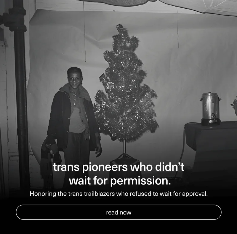 Trans pioneers who didn’t wait for permission. | Honoring the trans trailblazers who refused to wait for approval. | [ read now ]