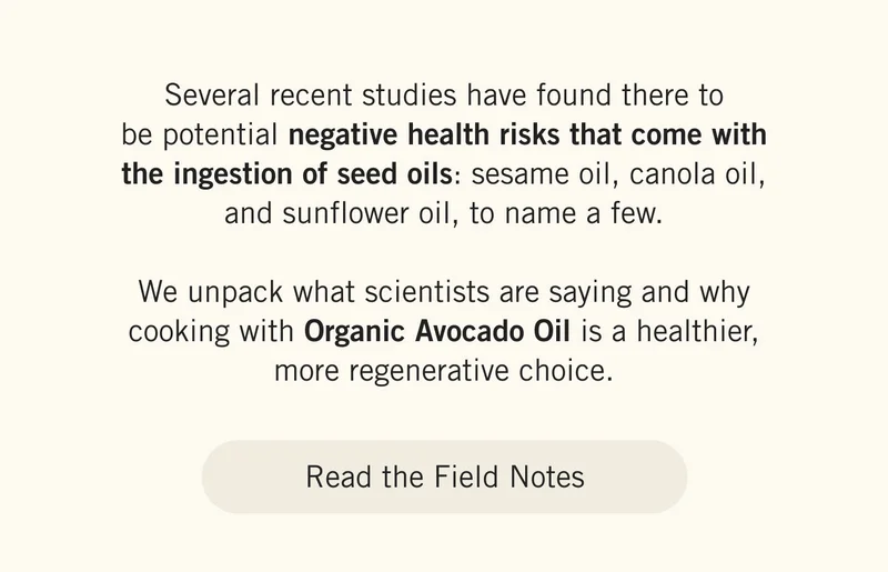 Several recent studies have found there to be potential negative health risks that come with the ingestion of seed oils: sesame oil, canola oil, and sunflower oil, to name a few.  We unpack what scientists are saying and why cooking with Organic Avocado Oil is a healthier, more regenerative choice. READ THE FIELD NOTES