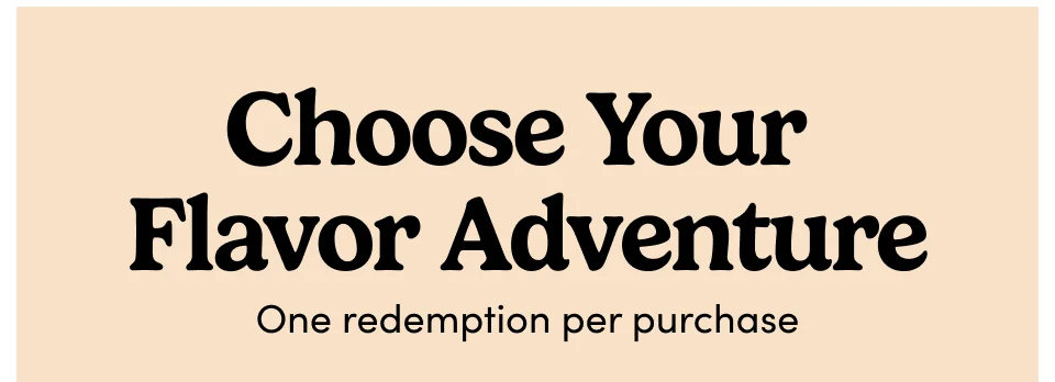 Choose Your  Flavor Adventure One redemption per purchase
