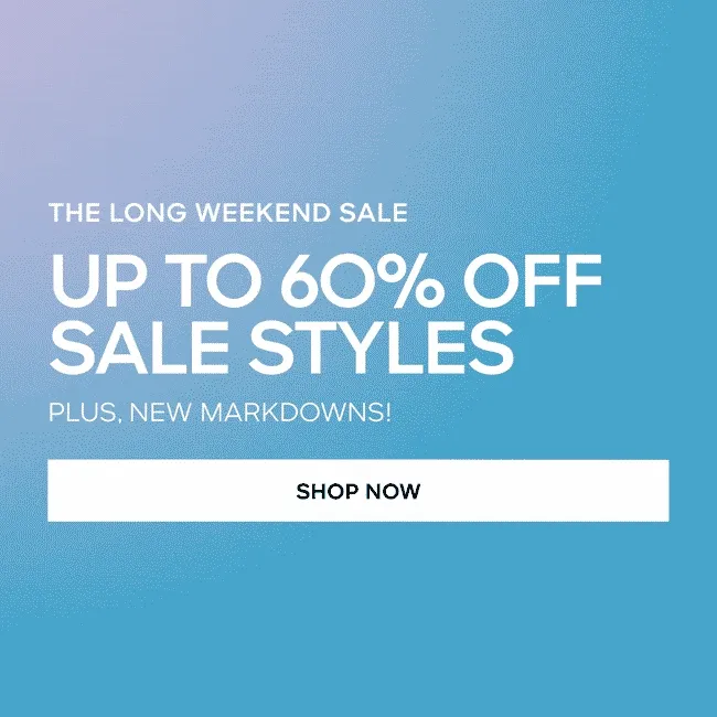 THE LONG WEEKEND SALE UP TO 6O% OFF SALE STYLES* PLUS, NEW MARKDOWNS! SHOP NOW