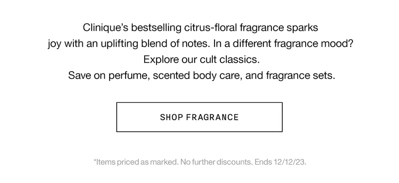 Clinique’s bestselling citrus-floral fragrance sparks joy with an uplifting blend of notes. In a different fragrance mood? Explore our cult classics. Save on perfume, scented body care, and fragrance sets. SHOP FRAGRANCE | *Items priced as marked. No further discounts. Ends 12/12/23.
