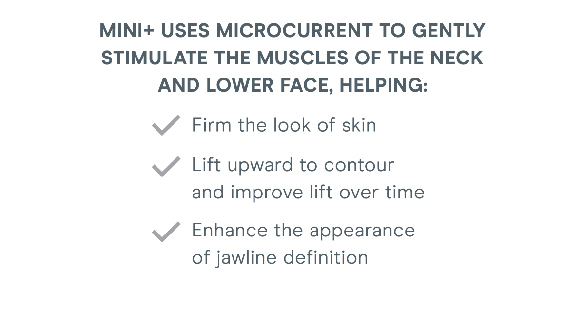 MINI+ uses microcurrent to gently stimulate the muscles of the neck and lower face, helping: Firm the look of skin. Lift upward to contour and improve lift over time. Enhance the appearance of jawline definition.