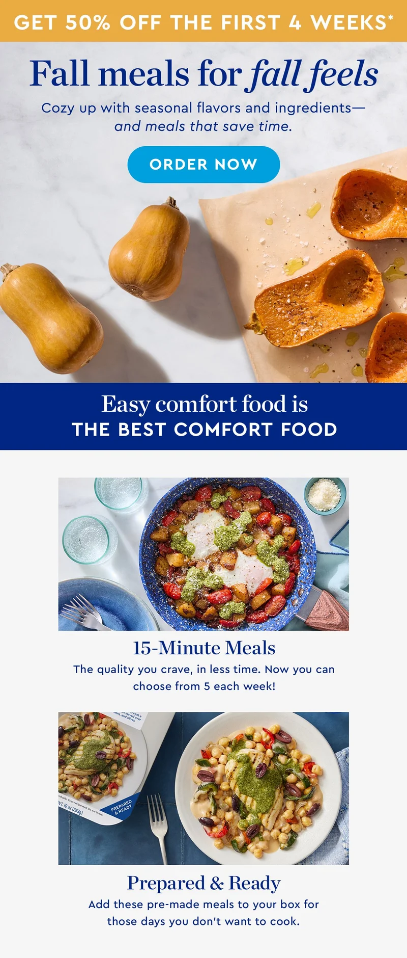 Get 50% off the first 4 weeks* | Fall meals for fall feels | Cozy up with seasonal flavors and ingredients—and meals that save time. | ORDER NOW | Easy comfort food is the best comfort food |  15-Minute Meals | The quality you crave, in less time. Now you can choose from 5 each week! | Prepared & Ready | Add these pre-made meals to your box for those days you don’t want to cook.