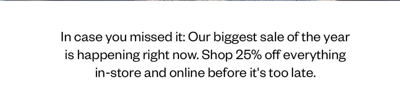 In case you missed it: Our biggest sale of the year is happening right now. Shop 25% off everything in-store and online before it's too late.