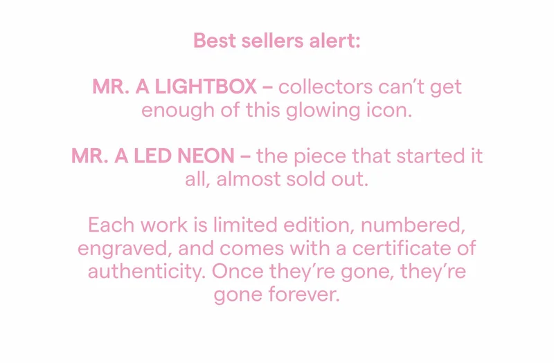 Best sellers alert: MR. A LIGHTBOX - collectors can't get enough of this glowing icon. MR. A LED NEON - the piece that started it all, almost sold out. Each work is limited edition, numbered, engraved, and comes with a certificate of authenticity. Once they're gone, they're gone forever.