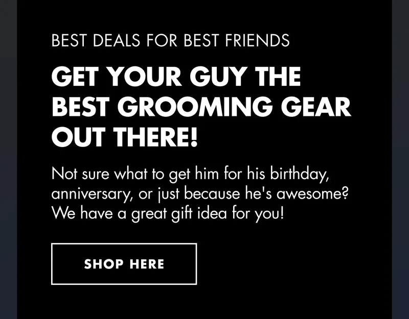 BEST DEALS FOR BEST FRIENDS. GET YOUR GUY THE BEST GROOMING GEAR OUT THERE! Not sure what to get him for his birthday, anniversary, or just because he's awesome? We have a great gift idea for you! SHOP HERE