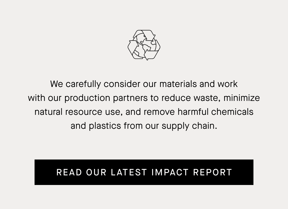 We Carefully Consider Our Materials And Work With Our Production Partners To Reduce Waste, Minimize Natural Resource Use, And Remove Harmful Chemicals And Plastics From Our Supply Chain. Read Our Latest Impact Report