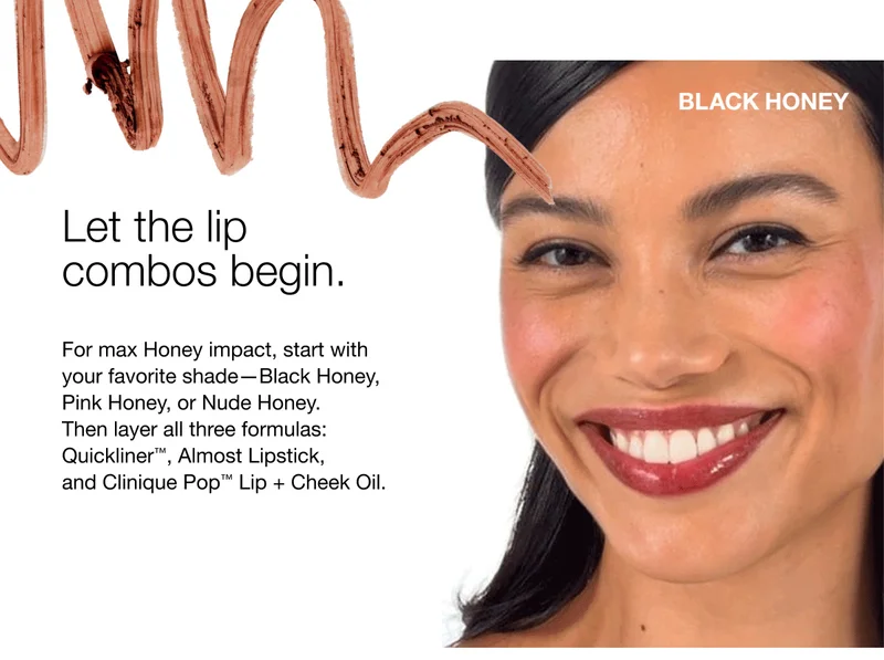 BLACK HONEY | Let the lip combos begin. | For max Honey impact, start with your favorite shade-Black Honey, Pink Honey, or Nude Honey. Then layer all three formulas: Quickliner, Almost Lipstick, and Clinique Pop™ Lip + Cheek Oil.