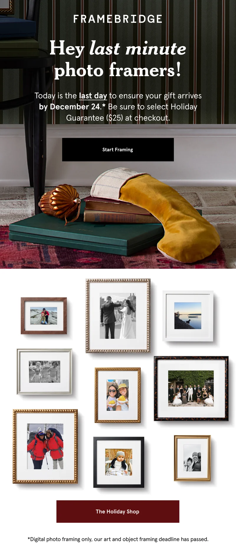 Hey last minute photo framers! Today is the last day to ensure your gift arrives by December 24.* Be sure to select Holiday Guarantee ($25) at checkout. *Digital photo framing only, our art and object framing deadline has passed.