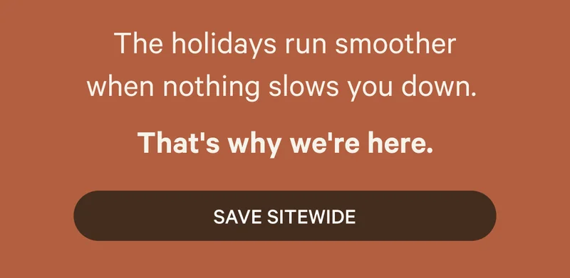 The holidays run smoother when nothing slows you down.  That’s why we're here.  SAVE SITEWIDE