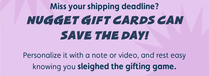 Miss your shipping deadline? Nugget gift cards can save the day! Personalize it with a note or video, and rest easy knowing you sleighed the gifting game.