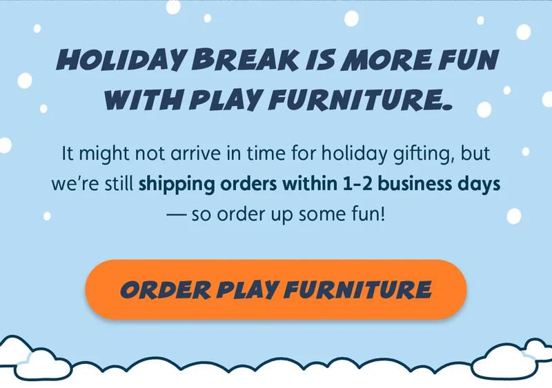 Holiday break is more fun with play furniture. It might not arrive in time for holiday gifting, but we’re still shipping orders within 1-2 business days — so order up some fun! Order Play Furniture