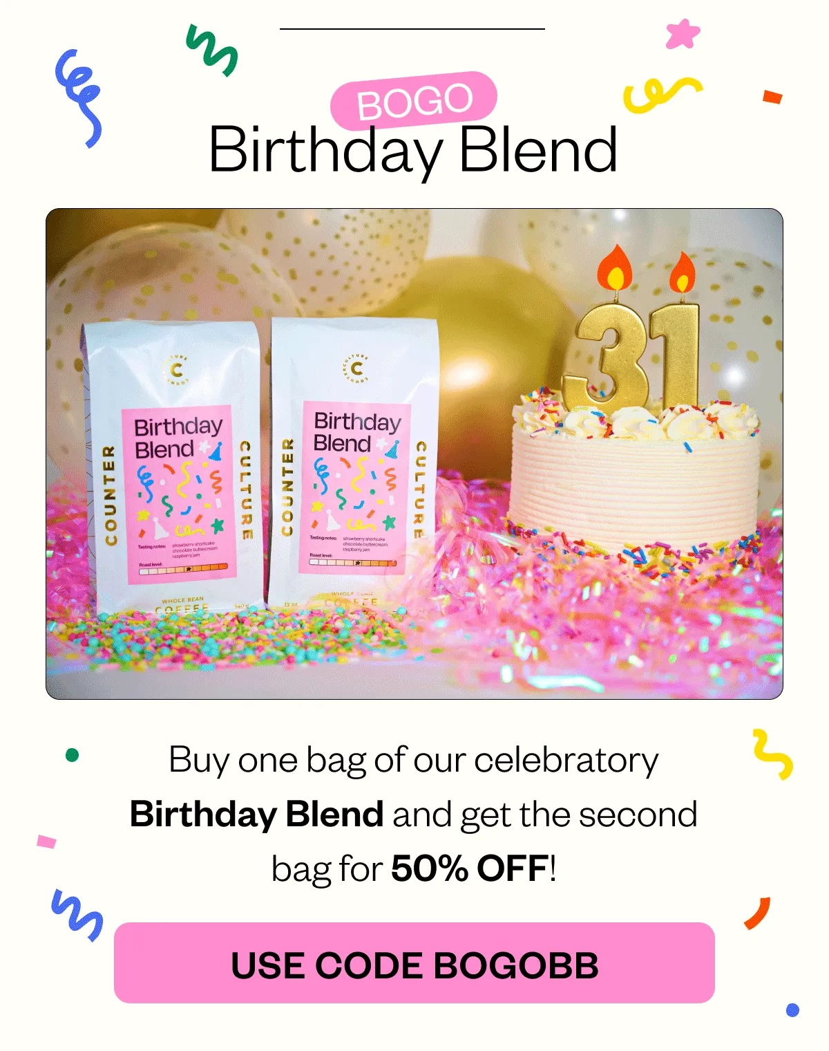 BOGO Birthday Blend BOGO Birthday Blend Buy one bag of our celebratory Birthday Blend and get the second bag for 50% OFF! CTA: USE CODE BOGOBB BOGO Birthday Blend BOGO Birthday Blend Buy one bag of our celebratory Birthday Blend and get the second bag for 50% OFF! CTA: USE CODE BOGOBB