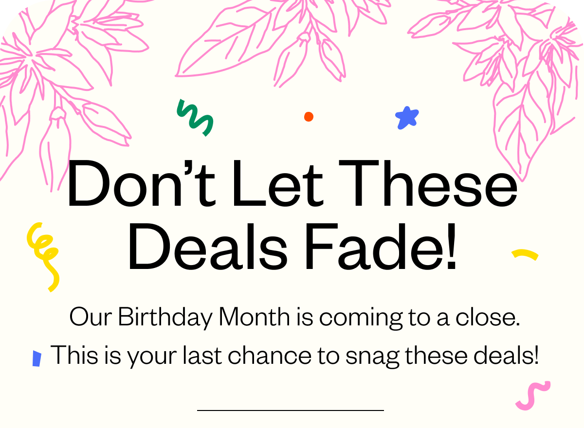 Don't let these deals fade! Our Birthday month is coming to a close. This is your last chance to snag these deals Don't let these deals fade! Our Birthday month is coming to a close. This is your last chance to snag these deals
