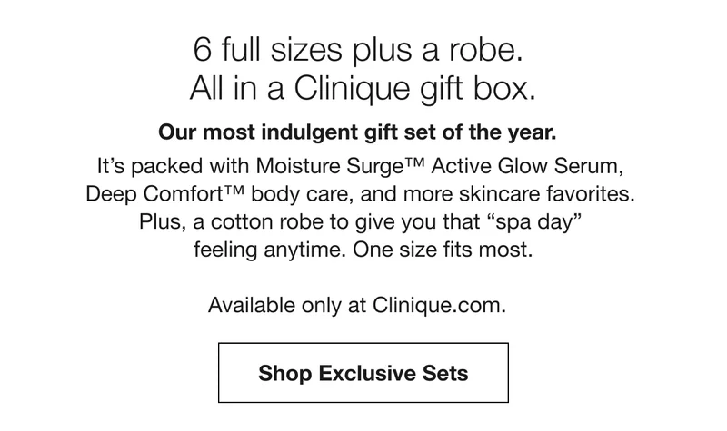6 full sizes plus a robe. All in a Clinique gift box. Our most indulgent gift set of the year. It’s packed with Moisture Surge™ Active Glow Serum, Deep Comfort™ body care, and more skincare favorites. Plus, a cotton robe to give you that spa day feeling anytime. One size fits most. Available only at Clinique.com. Shop Exclusive Sets