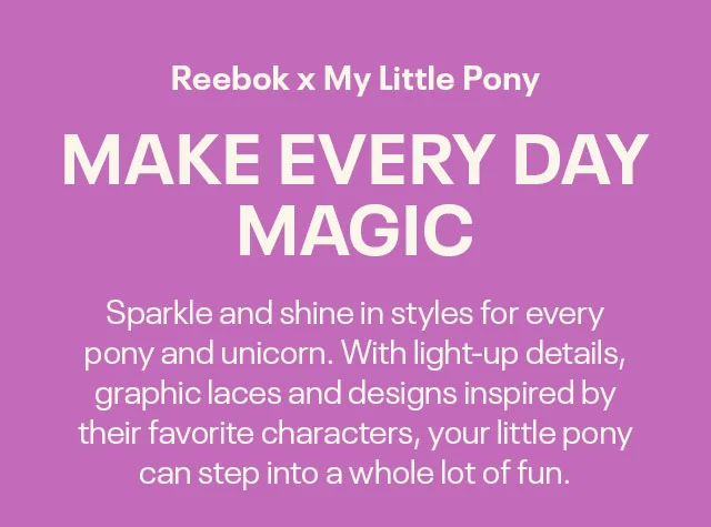 Reebok x My Little Pony | MAKE EVERY DAY | MAGIC | Sparkle and shine in styles for every | pony and unicorn. With light-up details, | graphic laces and designs inspired by | their favorite characters, your little pony | can step into a whole lot of fun.