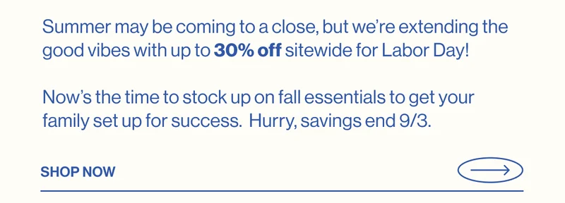 Summer may be coming to a close, but we’re extending the good vibes with up to 30% off sitewide for Labor Day!   Now’s the time to stock up on fall essentials to get your family set up for success.  Hurry, savings end 9/3. Shop Now