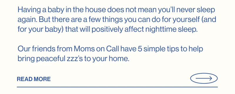 Having a baby in the house does not mean you’ll never sleep again. But there are a few things you can do for yourself (and for your baby) that will positively affect nighttime sleep.   Our friends from Moms on Call have 5 simple tips to help bring peaceful zzz’s to your home.  Read More
