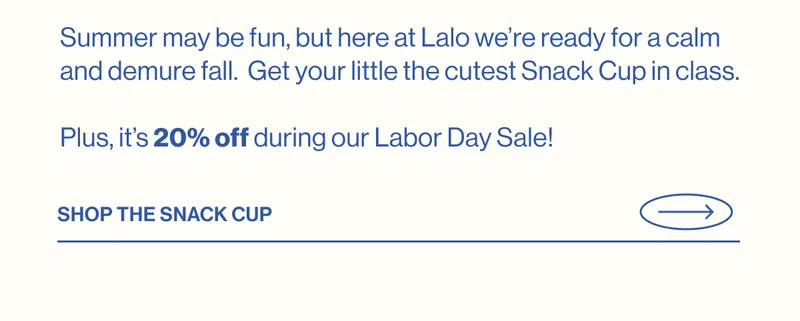 Summer may be fun, but here at Lalo we’re ready for a calm and demure fall.  Get your little the cutest Snack Cup in class.    Plus, it’s 20% off during our Labor Day Sale! Shop The Snack Cup