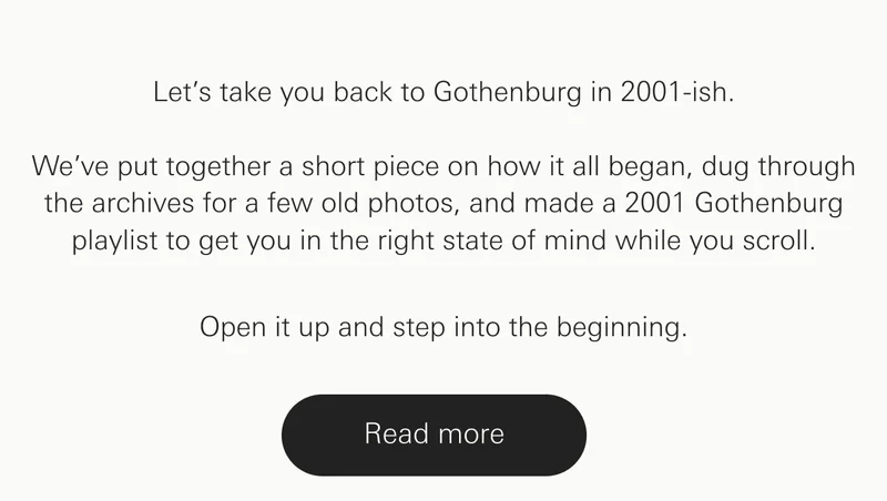 Let’s take you back to Gothenburg in 2001-ish. We’ve put together a short piece on how it all began, dug through the archives for a few old photos, and made a 2001 Gothenburg playlist to get you in the right state of mind while you scroll.  Open it up and step into the beginning.
