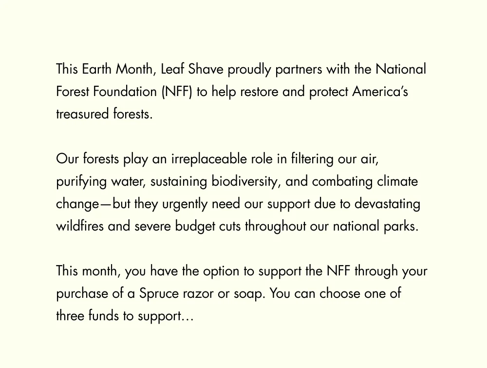This Earth Month, Leaf Shave proudly partners with the National Forest Foundation (NFF) to help restore and protect America’s treasured forests.   Our forests play an irreplaceable role in filtering our air, purifying water, sustaining biodiversity, and combating climate change—but they urgently need our support due to devastating wildfires and severe budget cuts throughout our national parks.  This month, you have the option to support the NFF through your purchase of a Spruce razor or soap. You can choose one of three funds to support…