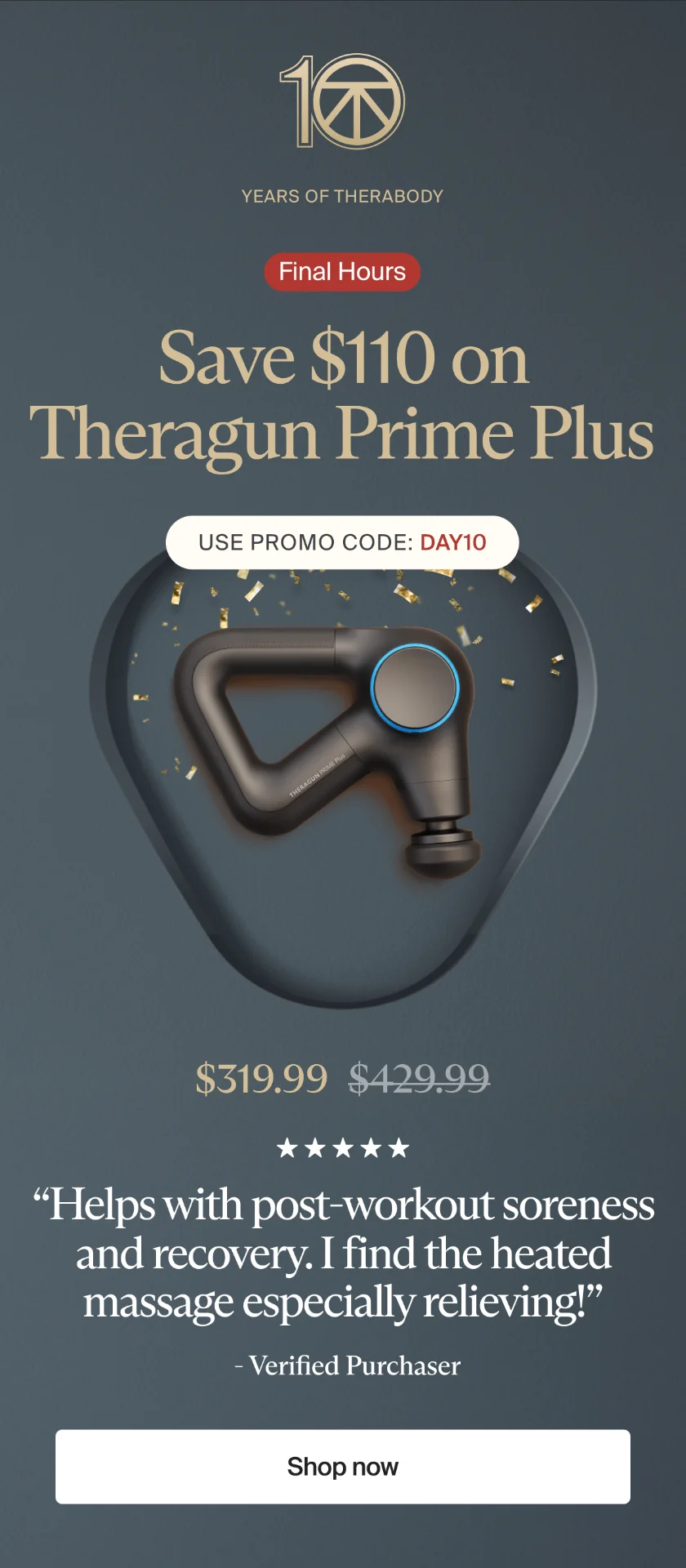 10 | Years of Therabody | Final Hours | Save $110 on Theragun Prime Plus | Use promo code: discount code | $319.99 | “Helps with post-workout soreness and recovery. I find the heated massage especially relieving!” | - Verified Purchaser | Shop now