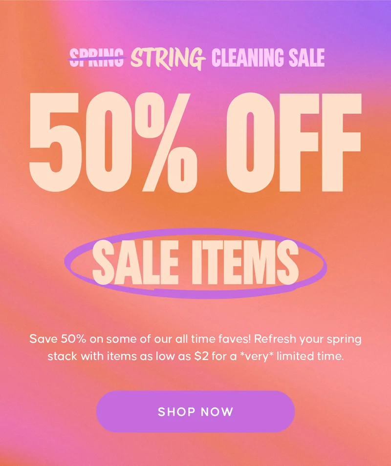 SPRING STRING CLEANING SALE. 50% OFF SALE ITEMS. Save 50% on some of our all time faves! Refresh your spring stack with items as low as $2 for a *very* limited time.  SHOP NOW