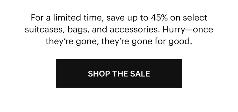 For a limited time, save up to 45% on select suitcases, bags, and accessories. Hurry - once they're gone, they're gone for good. SHOP THE SALE