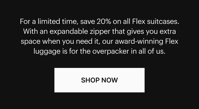 For a limited time, save 20% on all Flex suitcases. With an expandable zipper that gives you extra space when you need it, our award-winning Flex luggage is for the overpacker in all of us. SHOP NOW