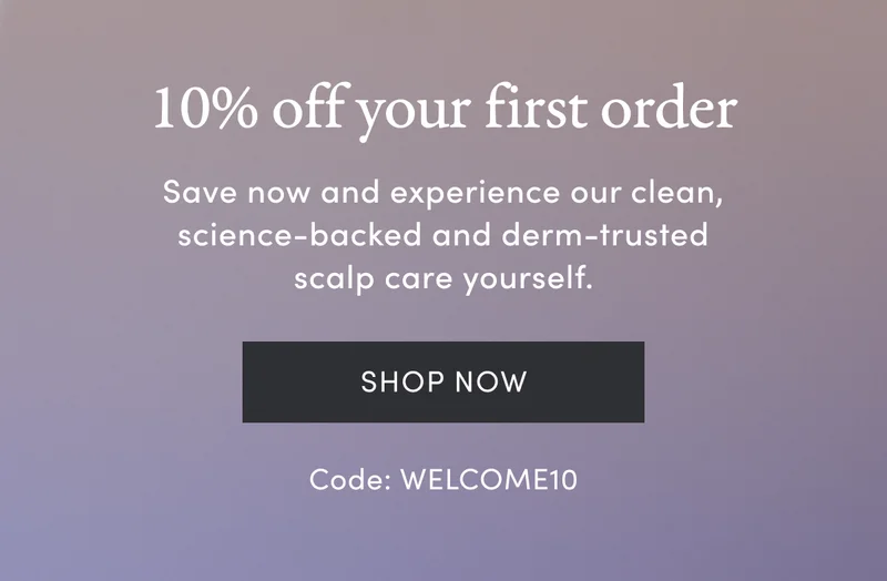 10% off your first order | Save now and experience our clean, science-backed and derm-trusted scalp care yourself. | Shop Now | Code: WELCOME10