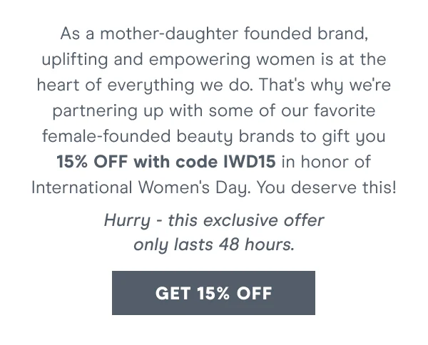 As a mother-daughter founded brand, uplifting and empowering women is at the heart of everything we do. That's why we're partnering up with some of our favorite female-founded beauty brands to gift you 15% OFF with code discount code in honor of International Women's Day. You deserve this!