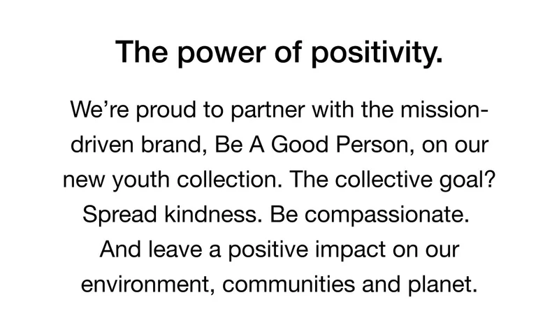 The power of positivity. We're proud to partner with the mission-driven brand, Be A Good Person, on our new youth collection. The collective goal? Spread kindness. Be compassionate. And leave a positive impact on our environment, communities and planet.