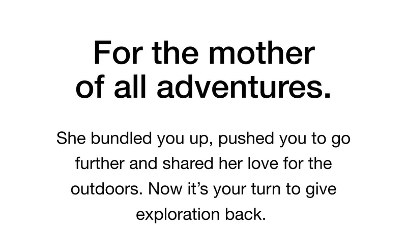 For the mother of all adventures. She bundled you up, pushed you to go further and shared her love for the outdoors. Now it's your turn to give exploration back.