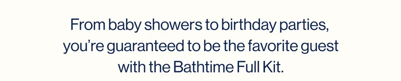 From baby showers to birthday parties,  you’re guaranteed to be the favorite guest with the Bathtime Full Kit.