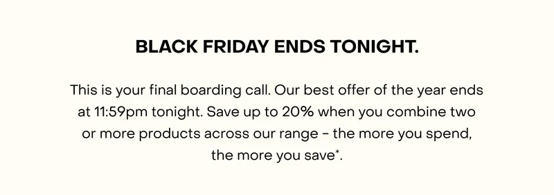 This is your final boarding call. Our best offer of the year ends at 11:59pm tonight. Save up to $200 when you combine two or more products across our range - the more you spend, the more you save*.