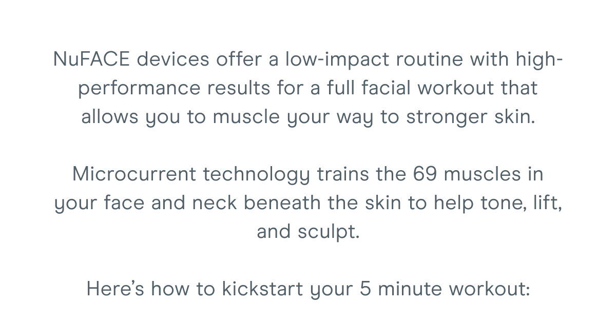 NuFACE devices offer a low-impact routine with high-performance results for a full facial workout that allows you to muscle your way to stronger skin. Microcurrent technology trains the 69 muscles in your face and neck beneath the skin to help tone, lift, and sculpt. Here’s how to kickstart your 5 minute workout: