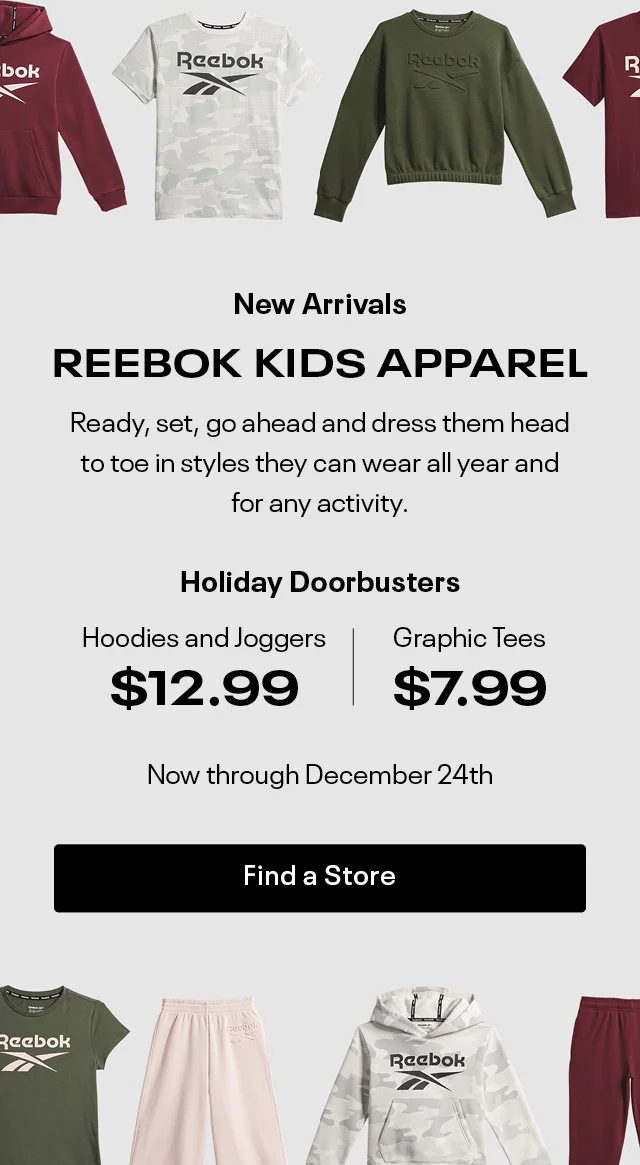 New Arrivals | REEBOK KIDS APPAREL | Ready,set,go ahead and dress them head to toe in styles they can wear all year and  for any activity.  | Holiday Doorbusters | Hoodies and Joggers $12.99 | Graphic Tees $7.99 | Now Through December 24th | Find a store