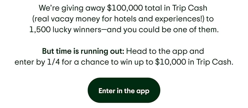 We’re giving away $100,000 total in Trip Cash (real vacay money for hotels and experiences!) to 1,500 lucky winners—and you could be one of them. But time is running out: Head to the app and enter by 1/4 for a chance to win up to $10,000 in Trip Cash. Enter in the app