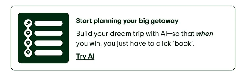 Start planning your big getaway. Image Description: Itinerary graphic with bullets and AI icon. Build your dream trip with AI—so that when you win, you just have to click ‘book’. Try AI