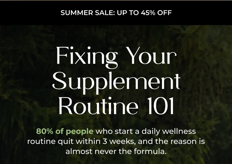 Summer Sale: Up to 45% Off   Fixing Your Supplement Routine 101 80% of people who start a daily wellness routine quit within 3 weeks, and the reason is almost never the formula.